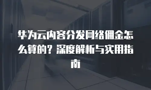 华为云内容分发网络佣金怎么算的？深度解析与实用指南