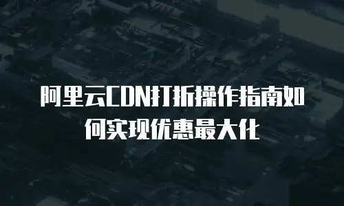 阿里云CDN打折操作指南如何实现优惠最大化