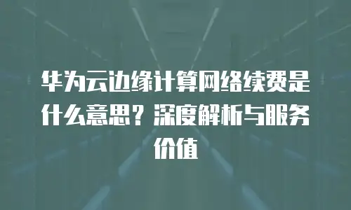 华为云边缘计算网络续费是什么意思？深度解析与服务价值