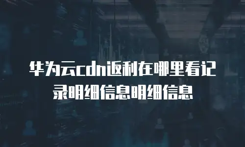 华为云cdn返利在哪里看记录明细信息明细信息