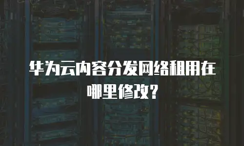 华为云内容分发网络租用在哪里修改？