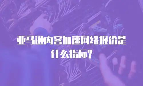 亚马逊内容加速网络报价是什么指标?
