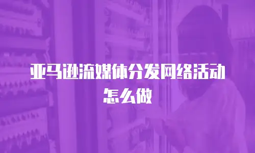 亚马逊流媒体分发网络活动怎么做