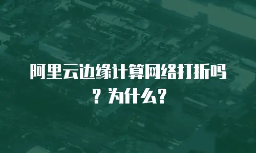 阿里云边缘计算网络打折吗？为什么？
