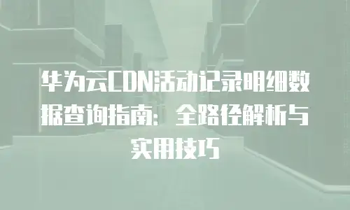 华为云CDN活动记录明细数据查询指南：全路径解析与实用技巧