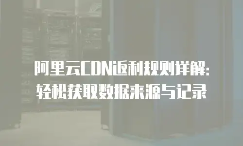 阿里云CDN返利规则详解：轻松获取数据来源与记录