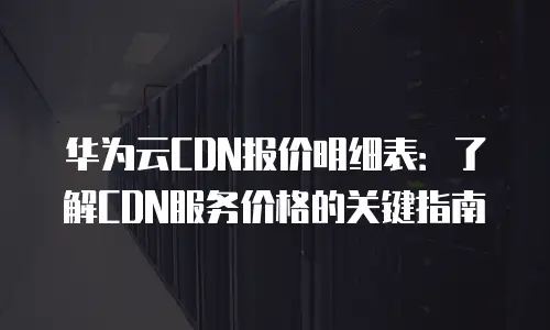 华为云CDN报价明细表：了解CDN服务价格的关键指南