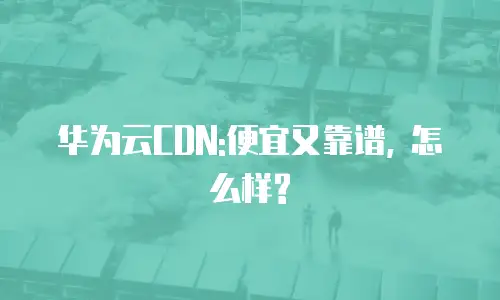 华为云CDN:便宜又靠谱, 怎么样?