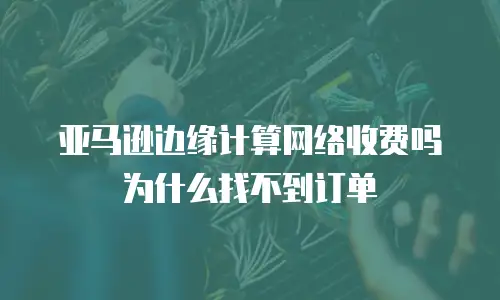 亚马逊边缘计算网络收费吗为什么找不到订单