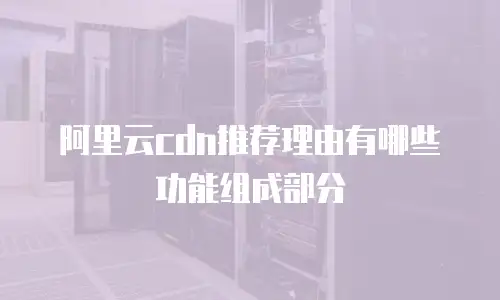 阿里云cdn推荐理由有哪些功能组成部分