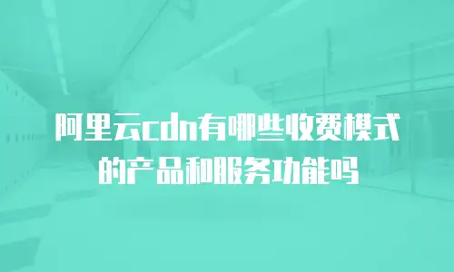 阿里云cdn有哪些收费模式的产品和服务功能吗