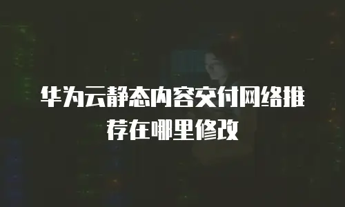 华为云静态内容交付网络推荐在哪里修改