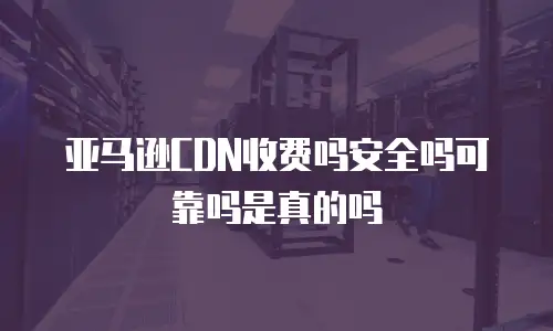亚马逊CDN收费吗安全吗可靠吗是真的吗