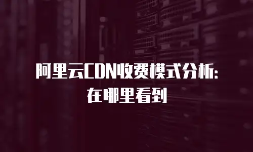 阿里云CDN收费模式分析：在哪里看到
