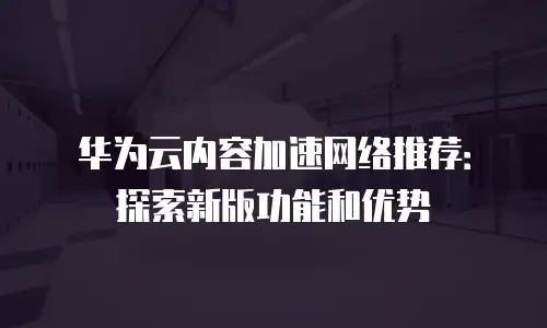 华为云内容加速网络推荐：探索新版功能和优势