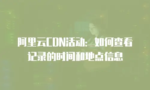 阿里云CDN活动：如何查看记录的时间和地点信息