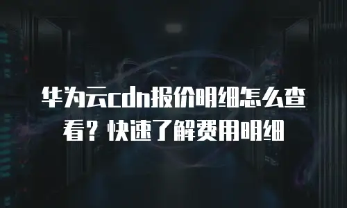 华为云cdn报价明细怎么查看？快速了解费用明细