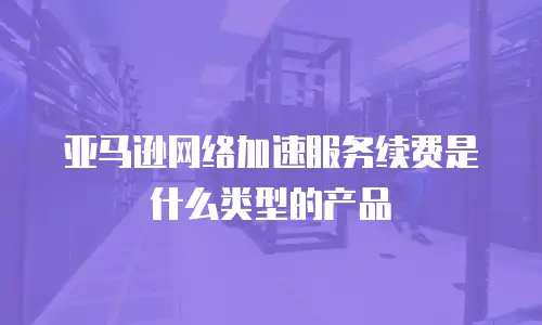 亚马逊网络加速服务续费是什么类型的产品