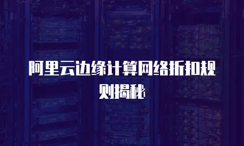 阿里云边缘计算网络折扣规则揭秘