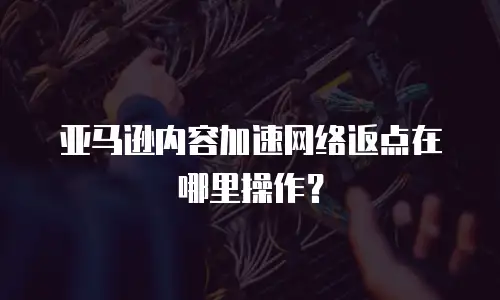 亚马逊内容加速网络返点在哪里操作？
