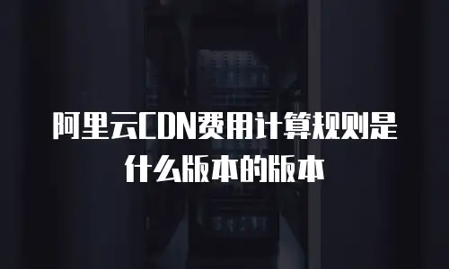 阿里云CDN费用计算规则是什么版本的版本
