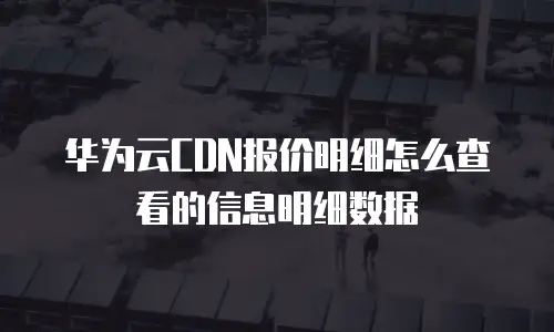 华为云CDN报价明细怎么查看的信息明细数据
