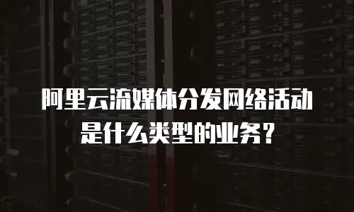 阿里云流媒体分发网络活动是什么类型的业务？