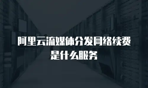阿里云流媒体分发网络续费是什么服务