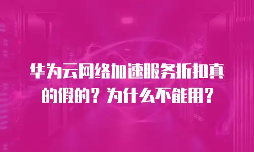 华为云网络加速服务折扣真的假的？为什么不能用？