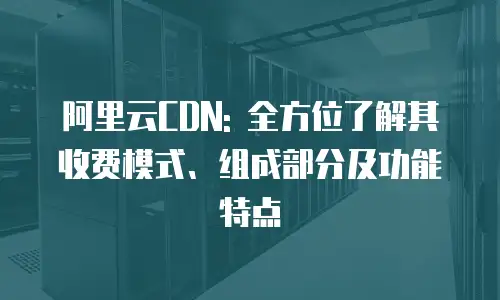 阿里云CDN: 全方位了解其收费模式、组成部分及功能特点