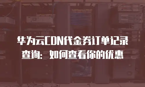 华为云CDN代金券订单记录查询：如何查看你的优惠