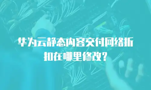 华为云静态内容交付网络折扣在哪里修改？