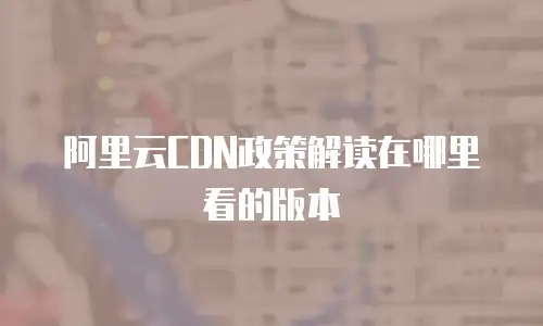 阿里云CDN政策解读在哪里看的版本
