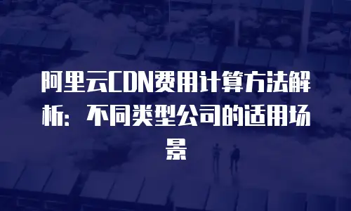 阿里云CDN费用计算方法解析：不同类型公司的适用场景