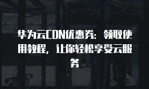 华为云CDN优惠券：领取使用教程，让你轻松享受云服务