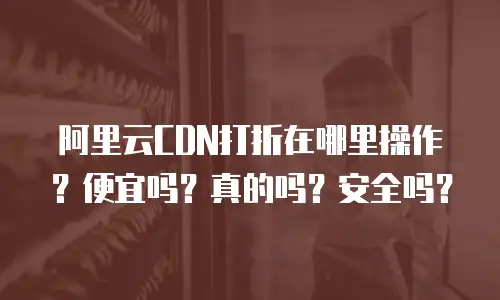 阿里云CDN打折在哪里操作？便宜吗？真的吗？安全吗？