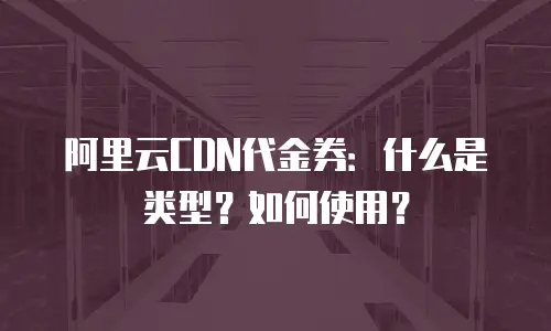 阿里云CDN代金券：什么是类型？如何使用？