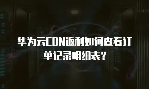华为云CDN返利如何查看订单记录明细表？