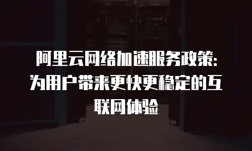 阿里云网络加速服务政策：为用户带来更快更稳定的互联网体验