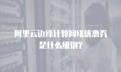 阿里云边缘计算网络优惠券是什么级别？