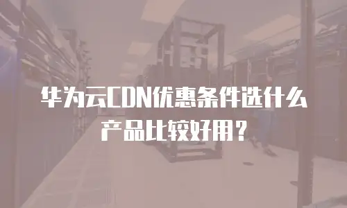 华为云CDN优惠条件选什么产品比较好用？