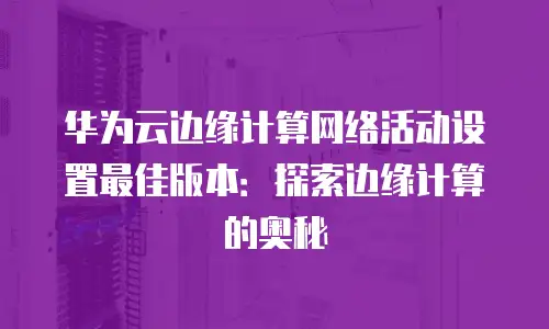 华为云边缘计算网络活动设置最佳版本：探索边缘计算的奥秘