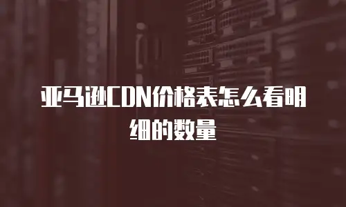 亚马逊CDN价格表怎么看明细的数量