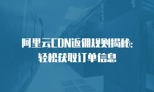 阿里云CDN返佣规则揭秘：轻松获取订单信息