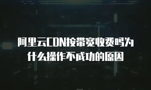 阿里云CDN按带宽收费吗为什么操作不成功的原因