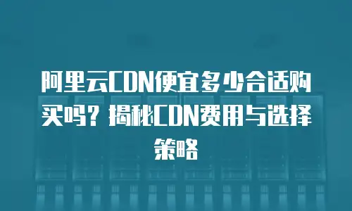 阿里云CDN便宜多少合适购买吗？揭秘CDN费用与选择策略