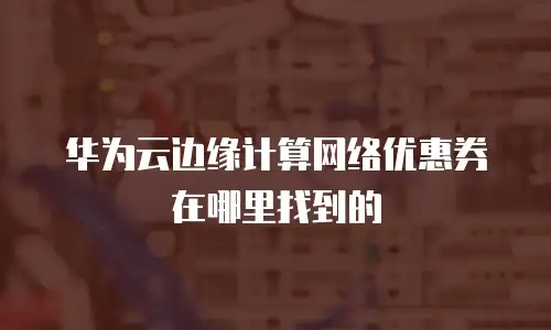 华为云边缘计算网络优惠券在哪里找到的