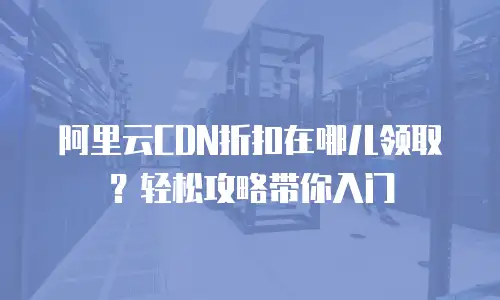 阿里云CDN折扣在哪儿领取？轻松攻略带你入门