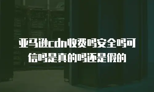 亚马逊cdn收费吗安全吗可信吗是真的吗还是假的