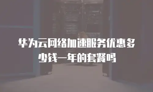 华为云网络加速服务优惠多少钱一年的套餐吗